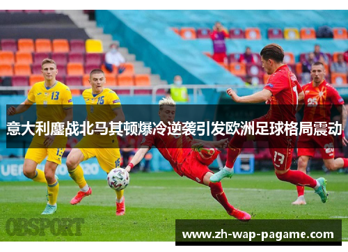 意大利鏖战北马其顿爆冷逆袭引发欧洲足球格局震动