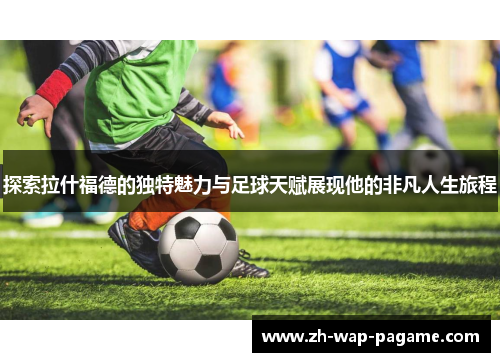探索拉什福德的独特魅力与足球天赋展现他的非凡人生旅程