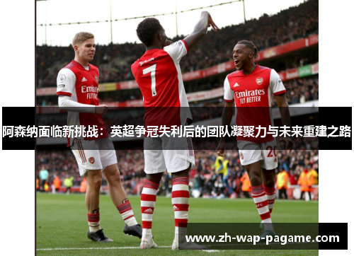 阿森纳面临新挑战：英超争冠失利后的团队凝聚力与未来重建之路