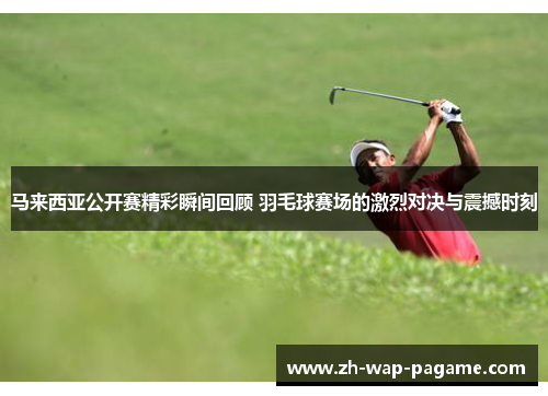 马来西亚公开赛精彩瞬间回顾 羽毛球赛场的激烈对决与震撼时刻