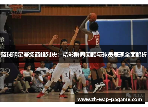 篮球明星赛场巅峰对决：精彩瞬间回顾与球员表现全面解析