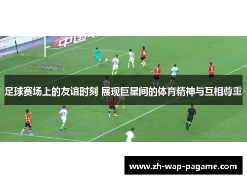 足球赛场上的友谊时刻 展现巨星间的体育精神与互相尊重